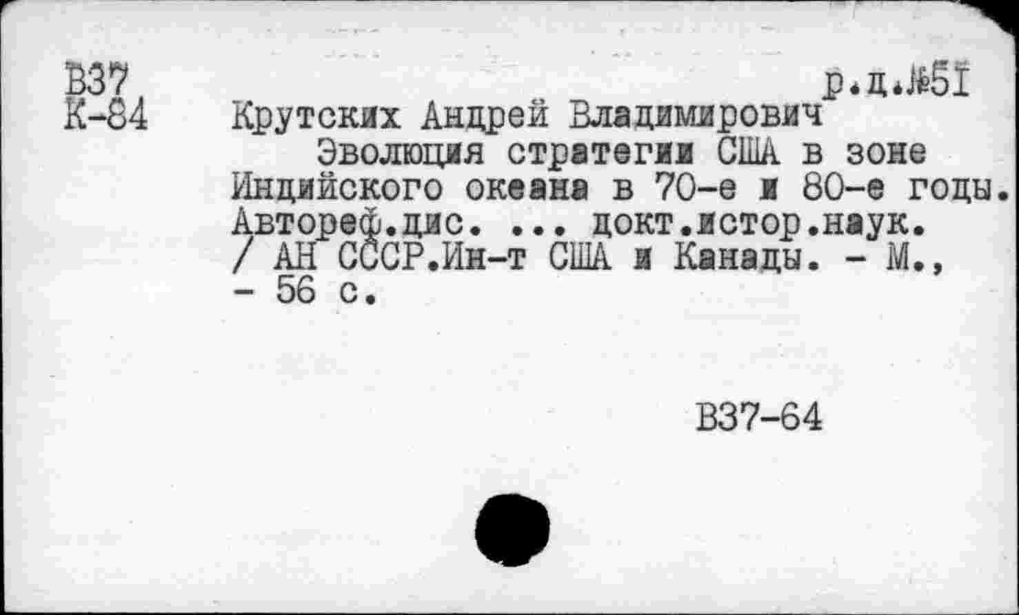 ﻿В37
К-84
р*д*М51
Крутских Андрей Владимирович
Эволюция стратегии США в зоне Индийского океана в 70-е и 80-е годы. Автореф.дис. ... цокт.истор.наук. / АН СССР.Ин-т США и Канады. - М., - 56 с.
В37-64